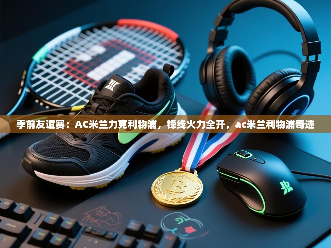 季前友谊赛:AC米兰力克利物浦,锋线火力全开,ac米兰利物浦奇迹